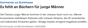 Kommentar zur BuchmesseEs fehlt an Büchern für junge Männer. Die Themen junger Männer kommen in der Literatur kaum noch vor. Männer konsumieren stattdessen Podcasts oder schauen Streams, die oft vereinfachte und reaktionäre Antworten geben. Verlage müssen dringend Angebote schaffen. Ein Kommentar von Nils Schniederjann | 30.03.2025