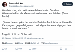 Bluesky-Beitrag von Teresa Bücker Was Merz tut, wird seit vielen Jahren in den Gender-Wissenschaften als »Femonationalismus« beschrieben (Sara Farris). „Versuche europäischer rechter Parteien feministische Ideale für Kampagnen gegen Migranten und Migrantinnen und gegen den Islam zu vereinnahmen.“ Es geht nicht um Sicherheit.